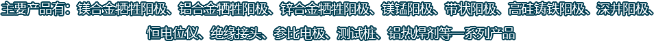 主要產(chǎn)品有：鎂合金犧牲陽(yáng)極、鋁合金犧牲陽(yáng)極、鋅合金犧牲陽(yáng)極、鎂錳陽(yáng)極、帶狀陽(yáng)極、高硅鑄鐵陽(yáng)極、深井陽(yáng)極、恒電位儀、絕緣接頭、參比電極、測(cè)試樁、鋁熱焊劑等一系列產(chǎn)品